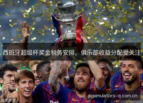 西班牙超级杯奖金税务安排,俱乐部收益分配受关注 西班牙超级杯奖金税务安排,俱乐部收益分配受关注